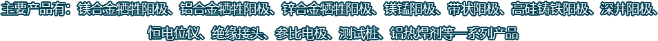 主要產(chǎn)品有：鎂合金犧牲陽(yáng)極、鋁合金犧牲陽(yáng)極、鋅合金犧牲陽(yáng)極、鎂錳陽(yáng)極、帶狀陽(yáng)極、高硅鑄鐵陽(yáng)極、深井陽(yáng)極、恒電位儀、絕緣接頭、參比電極、測(cè)試樁、鋁熱焊劑等一系列產(chǎn)品